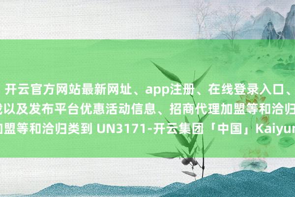 开云官方网站最新网址、app注册、在线登录入口、手机网页版、客户端下载以及发布平台优惠活动信息、招商代理加盟等和洽归类到 UN3171-开云集团「中国」Kaiyun·官方网站