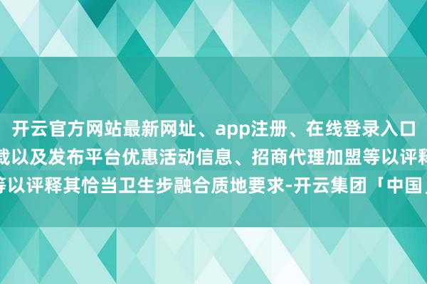 开云官方网站最新网址、app注册、在线登录入口、手机网页版、客户端下载以及发布平台优惠活动信息、招商代理加盟等以评释其恰当卫生步融合质地要求-开云集团「中国」Kaiyun·官方网站