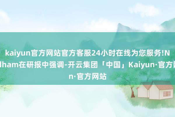kaiyun官方网站官方客服24小时在线为您服务!Needham在研报中强调-开云集团「中国」Kaiyun·官方网站