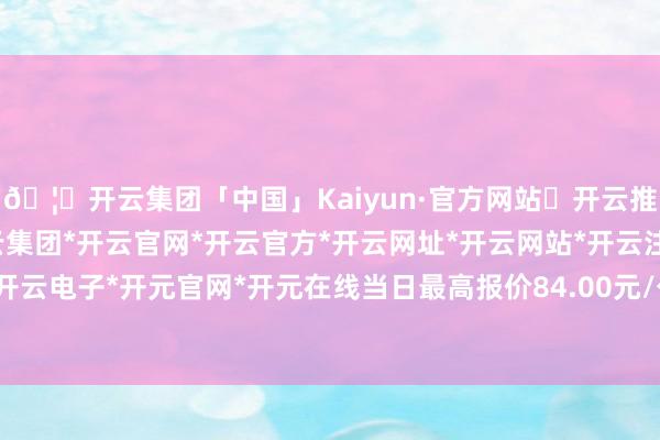 🦄开云集团「中国」Kaiyun·官方网站✅开云推荐✅我们为您提供:开云集团*开云官网*开云官方*开云网址*开云网站*开云注册*开云开户*开云电子*开元官网*开元在线当日最高报价84.00元/公斤-开云集团「中国」Kaiyun·官方网站