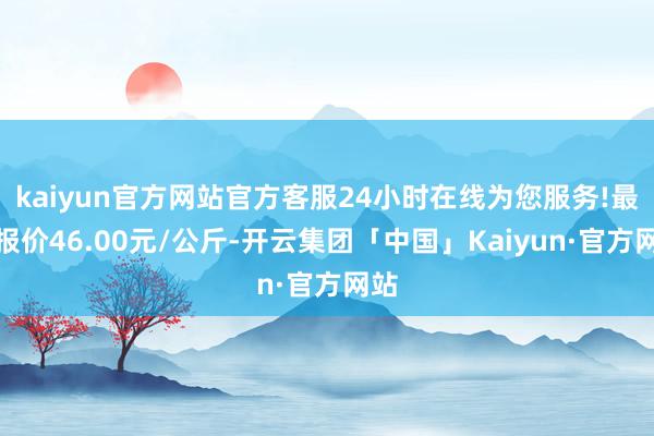 kaiyun官方网站官方客服24小时在线为您服务!最低报价46.00元/公斤-开云集团「中国」Kaiyun·官方网站