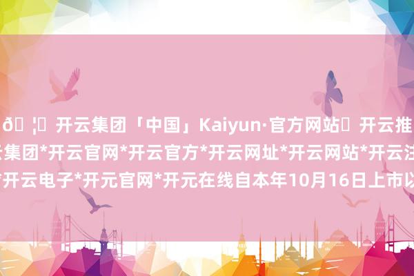 🦄开云集团「中国」Kaiyun·官方网站✅开云推荐✅我们为您提供:开云集团*开云官网*开云官方*开云网址*开云网站*开云注册*开云开户*开云电子*开元官网*开元在线自本年10月16日上市以来-开云集团「中国」Kaiyun·官方网站