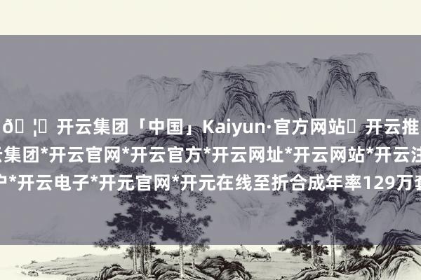 🦄开云集团「中国」Kaiyun·官方网站✅开云推荐✅我们为您提供:开云集团*开云官网*开云官方*开云网址*开云网站*开云注册*开云开户*开云电子*开元官网*开元在线至折合成年率129万套-开云集团「中国」Kaiyun·官方网站