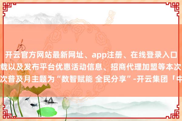 开云官方网站最新网址、app注册、在线登录入口、手机网页版、客户端下载以及发布平台优惠活动信息、招商代理加盟等本次普及月主题为“数智赋能 全民分享”-开云集团「中国」Kaiyun·官方网站