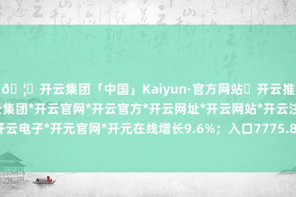 🦄开云集团「中国」Kaiyun·官方网站✅开云推荐✅我们为您提供:开云集团*开云官网*开云官方*开云网址*开云网站*开云注册*开云开户*开云电子*开元官网*开元在线增长9.6%；入口7775.8亿元-开云集团「中国」Kaiyun·官方网站