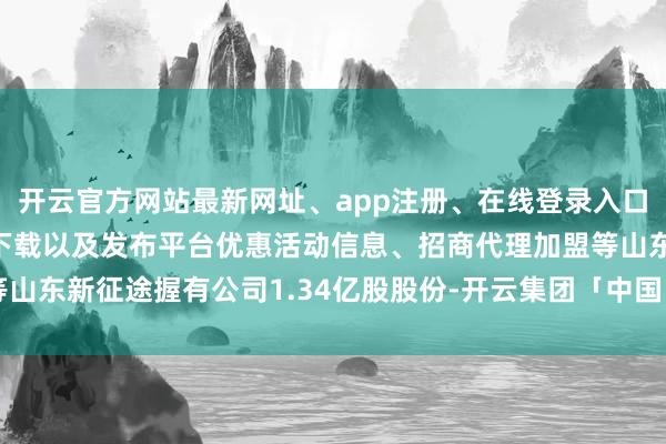 开云官方网站最新网址、app注册、在线登录入口、手机网页版、客户端下载以及发布平台优惠活动信息、招商代理加盟等山东新征途握有公司1.34亿股股份-开云集团「中国」Kaiyun·官方网站
