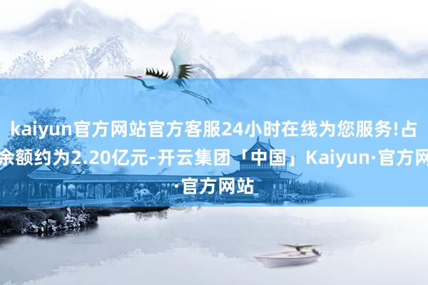 kaiyun官方网站官方客服24小时在线为您服务!占用余额约为2.20亿元-开云集团「中国」Kaiyun·官方网站