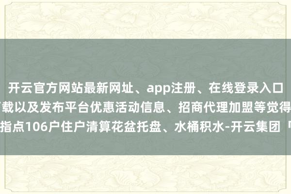 开云官方网站最新网址、app注册、在线登录入口、手机网页版、客户端下载以及发布平台优惠活动信息、招商代理加盟等觉得指点106户住户清算花盆托盘、水桶积水-开云集团「中国」Kaiyun·官方网站