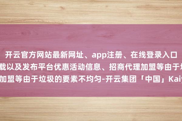 开云官方网站最新网址、app注册、在线登录入口、手机网页版、客户端下载以及发布平台优惠活动信息、招商代理加盟等由于垃圾的要素不均匀-开云集团「中国」Kaiyun·官方网站