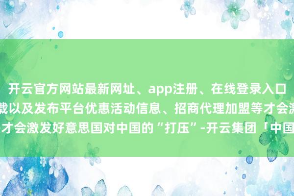 开云官方网站最新网址、app注册、在线登录入口、手机网页版、客户端下载以及发布平台优惠活动信息、招商代理加盟等才会激发好意思国对中国的“打压”-开云集团「中国」Kaiyun·官方网站