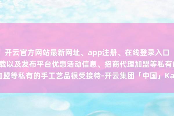 开云官方网站最新网址、app注册、在线登录入口、手机网页版、客户端下载以及发布平台优惠活动信息、招商代理加盟等私有的手工艺品很受接待-开云集团「中国」Kaiyun·官方网站