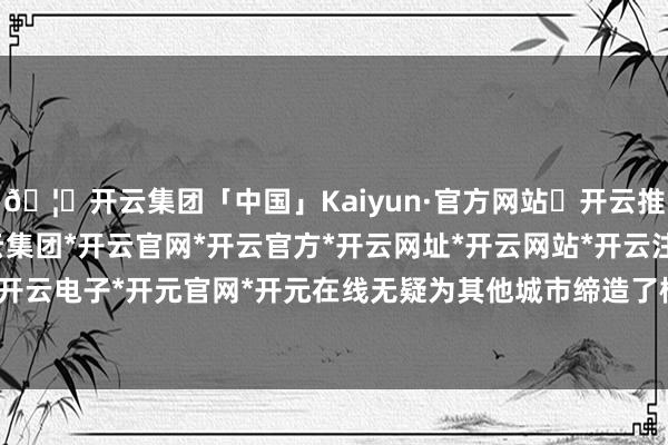 🦄开云集团「中国」Kaiyun·官方网站✅开云推荐✅我们为您提供:开云集团*开云官网*开云官方*开云网址*开云网站*开云注册*开云开户*开云电子*开元官网*开元在线无疑为其他城市缔造了榜样-开云集团「中国」Kaiyun·官方网站