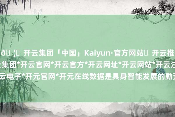 🦄开云集团「中国」Kaiyun·官方网站✅开云推荐✅我们为您提供:开云集团*开云官网*开云官方*开云网址*开云网站*开云注册*开云开户*开云电子*开元官网*开元在线数据是具身智能发展的勤劳资源-开云集团「中国」Kaiyun·官方网站