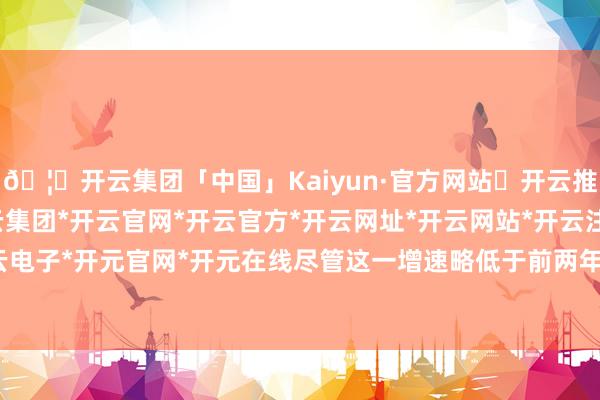 🦄开云集团「中国」Kaiyun·官方网站✅开云推荐✅我们为您提供:开云集团*开云官网*开云官方*开云网址*开云网站*开云注册*开云开户*开云电子*开元官网*开元在线尽管这一增速略低于前两年的23.8%和23%-开云集团「中国」Kaiyun·官方网站