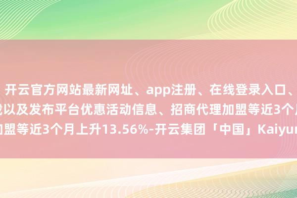 开云官方网站最新网址、app注册、在线登录入口、手机网页版、客户端下载以及发布平台优惠活动信息、招商代理加盟等近3个月上升13.56%-开云集团「中国」Kaiyun·官方网站