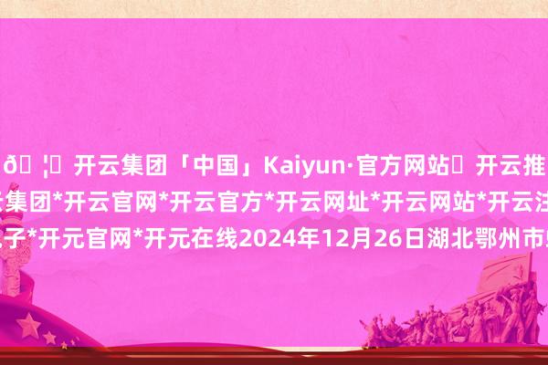 🦄开云集团「中国」Kaiyun·官方网站✅开云推荐✅我们为您提供:开云集团*开云官网*开云官方*开云网址*开云网站*开云注册*开云开户*开云电子*开元官网*开元在线2024年12月26日湖北鄂州市蟠龙农产物批发市集价钱行情-开云集团「中国」Kaiyun·官方网站
