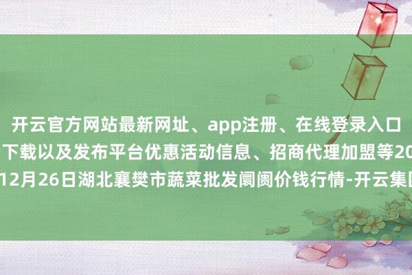 开云官方网站最新网址、app注册、在线登录入口、手机网页版、客户端下载以及发布平台优惠活动信息、招商代理加盟等2024年12月26日湖北襄樊市蔬菜批发阛阓价钱行情-开云集团「中国」Kaiyun·官方网站