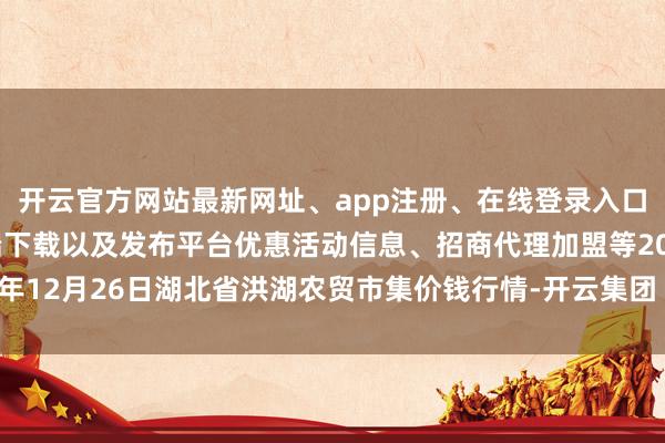 开云官方网站最新网址、app注册、在线登录入口、手机网页版、客户端下载以及发布平台优惠活动信息、招商代理加盟等2024年12月26日湖北省洪湖农贸市集价钱行情-开云集团「中国」Kaiyun·官方网站