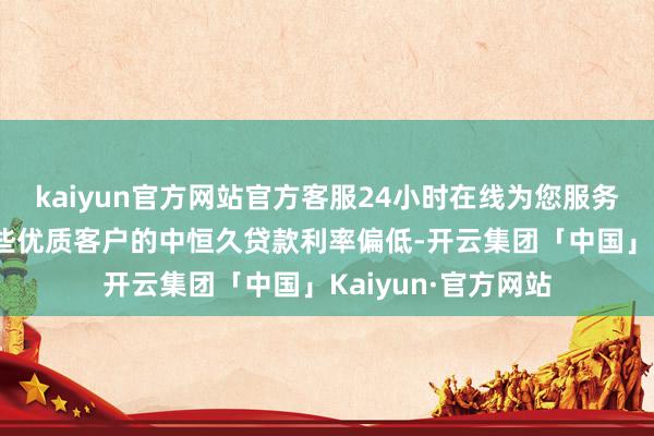 kaiyun官方网站官方客服24小时在线为您服务!早前银行针对一些优质客户的中恒久贷款利率偏低-开云集团「中国」Kaiyun·官方网站
