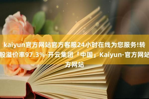 kaiyun官方网站官方客服24小时在线为您服务!转股溢价率97.3%-开云集团「中国」Kaiyun·官方网站