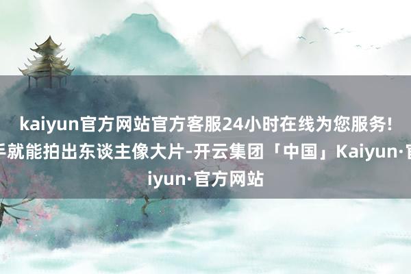 kaiyun官方网站官方客服24小时在线为您服务!女生唾手就能拍出东谈主像大片-开云集团「中国」Kaiyun·官方网站