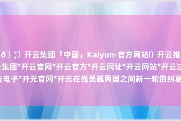 🦄开云集团「中国」Kaiyun·官方网站✅开云推荐✅我们为您提供:开云集团*开云官网*开云官方*开云网址*开云网站*开云注册*开云开户*开云电子*开元官网*开元在线吴越两国之间新一轮的纠葛初始了-开云集团「中国」Kaiyun·官方网站