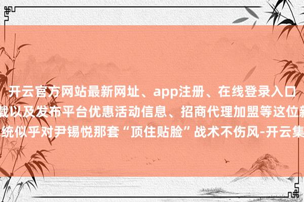 开云官方网站最新网址、app注册、在线登录入口、手机网页版、客户端下载以及发布平台优惠活动信息、招商代理加盟等这位新总统似乎对尹锡悦那套“顶住贴脸”战术不伤风-开云集团「中国」Kaiyun·官方网站
