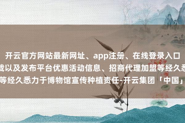 开云官方网站最新网址、app注册、在线登录入口、手机网页版、客户端下载以及发布平台优惠活动信息、招商代理加盟等经久悉力于博物馆宣传种植责任-开云集团「中国」Kaiyun·官方网站