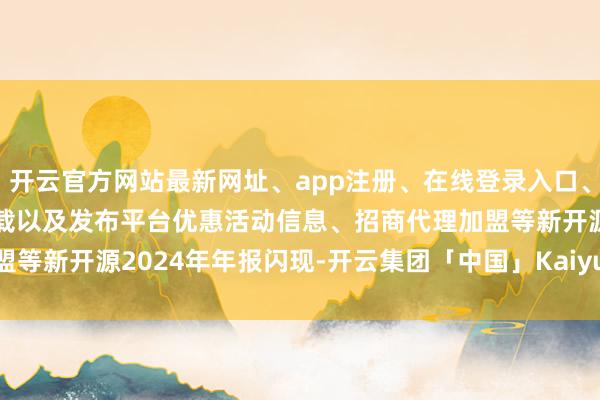 开云官方网站最新网址、app注册、在线登录入口、手机网页版、客户端下载以及发布平台优惠活动信息、招商代理加盟等　　新开源2024年年报闪现-开云集团「中国」Kaiyun·官方网站