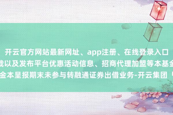 开云官方网站最新网址、app注册、在线登录入口、手机网页版、客户端下载以及发布平台优惠活动信息、招商代理加盟等本基金本呈报期末未参与转融通证券出借业务-开云集团「中国」Kaiyun·官方网站