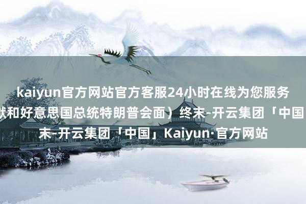 kaiyun官方网站官方客服24小时在线为您服务!”（英国首相斯塔默和好意思国总统特朗普会面）终末-开云集团「中国」Kaiyun·官方网站