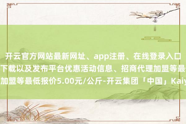 开云官方网站最新网址、app注册、在线登录入口、手机网页版、客户端下载以及发布平台优惠活动信息、招商代理加盟等最低报价5.00元/公斤-开云集团「中国」Kaiyun·官方网站