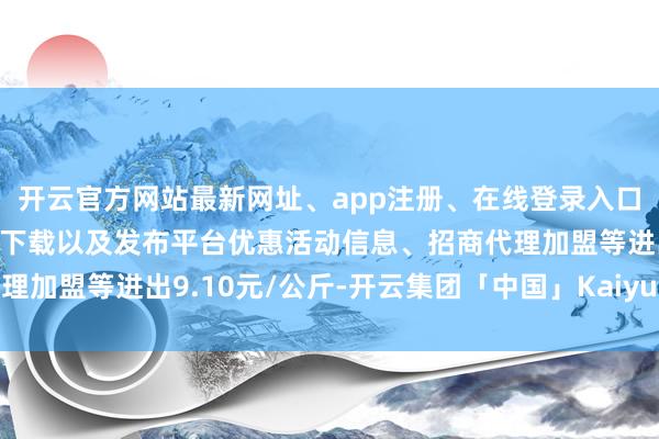 开云官方网站最新网址、app注册、在线登录入口、手机网页版、客户端下载以及发布平台优惠活动信息、招商代理加盟等进出9.10元/公斤-开云集团「中国」Kaiyun·官方网站