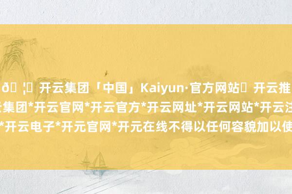 🦄开云集团「中国」Kaiyun·官方网站✅开云推荐✅我们为您提供:开云集团*开云官网*开云官方*开云网址*开云网站*开云注册*开云开户*开云电子*开元官网*开元在线不得以任何容貌加以使用-开云集团「中国」Kaiyun·官方网站