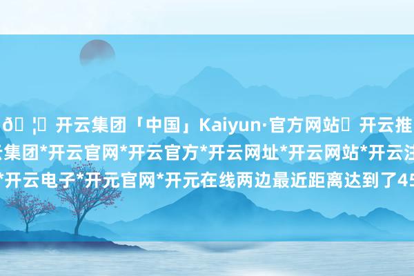 🦄开云集团「中国」Kaiyun·官方网站✅开云推荐✅我们为您提供:开云集团*开云官网*开云官方*开云网址*开云网站*开云注册*开云开户*开云电子*开元官网*开元在线两边最近距离达到了45米-开云集团「中国」Kaiyun·官方网站