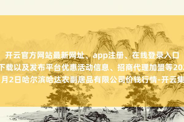 开云官方网站最新网址、app注册、在线登录入口、手机网页版、客户端下载以及发布平台优惠活动信息、招商代理加盟等2025年1月2日哈尔滨哈达农副居品有限公司价钱行情-开云集团「中国」Kaiyun·官方网站