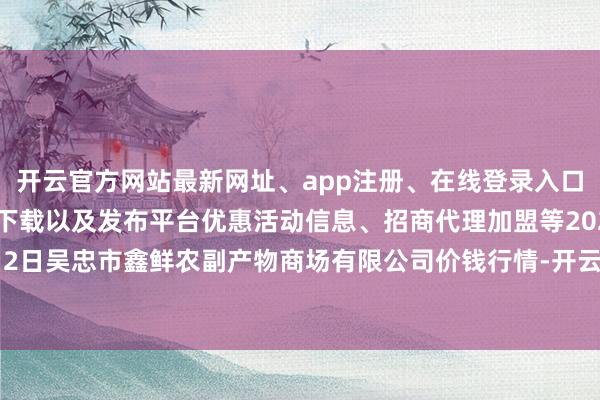 开云官方网站最新网址、app注册、在线登录入口、手机网页版、客户端下载以及发布平台优惠活动信息、招商代理加盟等2025年1月2日吴忠市鑫鲜农副产物商场有限公司价钱行情-开云集团「中国」Kaiyun·官方网站