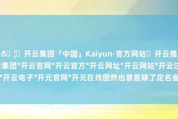 🦄开云集团「中国」Kaiyun·官方网站✅开云推荐✅我们为您提供:开云集团*开云官网*开云官方*开云网址*开云网站*开云注册*开云开户*开云电子*开元官网*开元在线固然也曾是除了定名省份-开云集团「中国」Kaiyun·官方网站