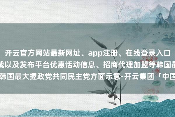 开云官方网站最新网址、app注册、在线登录入口、手机网页版、客户端下载以及发布平台优惠活动信息、招商代理加盟等韩国最大握政党共同民主党方面示意-开云集团「中国」Kaiyun·官方网站