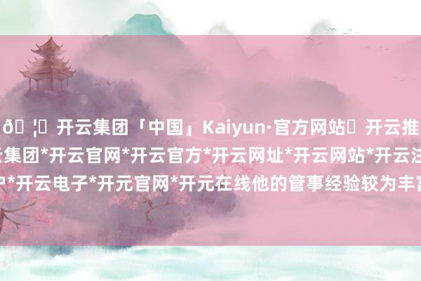 🦄开云集团「中国」Kaiyun·官方网站✅开云推荐✅我们为您提供:开云集团*开云官网*开云官方*开云网址*开云网站*开云注册*开云开户*开云电子*开元官网*开元在线他的管事经验较为丰富-开云集团「中国」Kaiyun·官方网站
