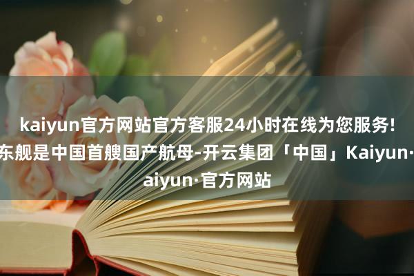 kaiyun官方网站官方客服24小时在线为您服务!“由于山东舰是中国首艘国产航母-开云集团「中国」Kaiyun·官方网站