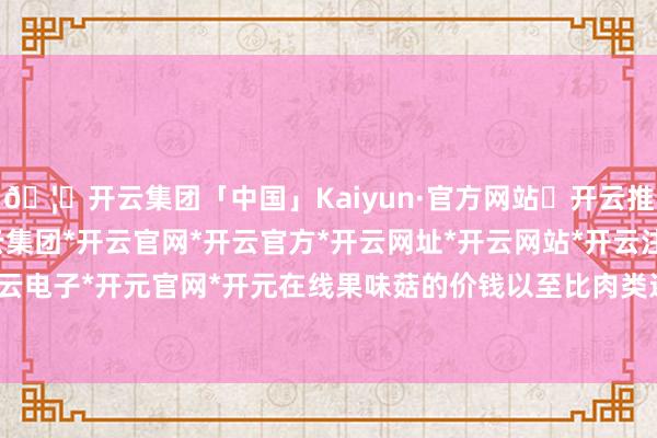 🦄开云集团「中国」Kaiyun·官方网站✅开云推荐✅我们为您提供:开云集团*开云官网*开云官方*开云网址*开云网站*开云注册*开云开户*开云电子*开元官网*开元在线果味菇的价钱以至比肉类还要高-开云集团「中国」Kaiyun·官方网站