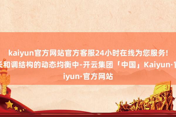 kaiyun官方网站官方客服24小时在线为您服务!在稳增长和调结构的动态均衡中-开云集团「中国」Kaiyun·官方网站