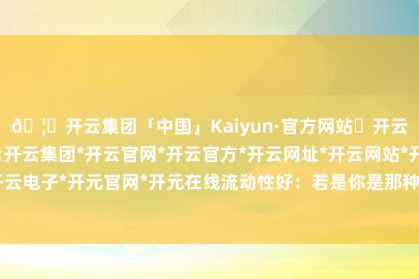 🦄开云集团「中国」Kaiyun·官方网站✅开云推荐✅我们为您提供:开云集团*开云官网*开云官方*开云网址*开云网站*开云注册*开云开户*开云电子*开元官网*开元在线流动性好：若是你是那种随时需要费钱的东谈主-开云集团「中国」Kaiyun·官方网站