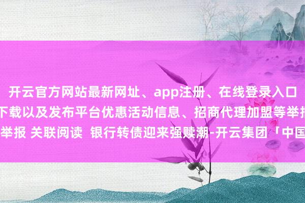 开云官方网站最新网址、app注册、在线登录入口、手机网页版、客户端下载以及发布平台优惠活动信息、招商代理加盟等举报 关联阅读  银行转债迎来强赎潮-开云集团「中国」Kaiyun·官方网站