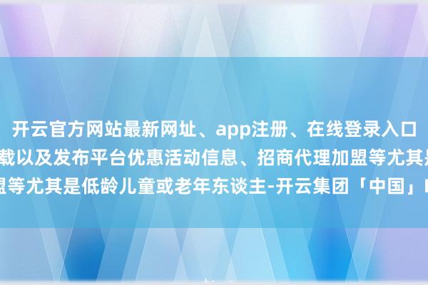 开云官方网站最新网址、app注册、在线登录入口、手机网页版、客户端下载以及发布平台优惠活动信息、招商代理加盟等尤其是低龄儿童或老年东谈主-开云集团「中国」Kaiyun·官方网站