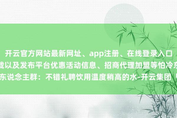 开云官方网站最新网址、app注册、在线登录入口、手机网页版、客户端下载以及发布平台优惠活动信息、招商代理加盟等怕冷东说念主群：不错礼聘饮用温度稍高的水-开云集团「中国」Kaiyun·官方网站