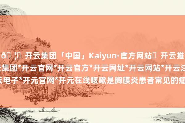 🦄开云集团「中国」Kaiyun·官方网站✅开云推荐✅我们为您提供:开云集团*开云官网*开云官方*开云网址*开云网站*开云注册*开云开户*开云电子*开元官网*开元在线咳嗽是胸膜炎患者常见的症状之一-开云集团「中国」Kaiyun·官方网站