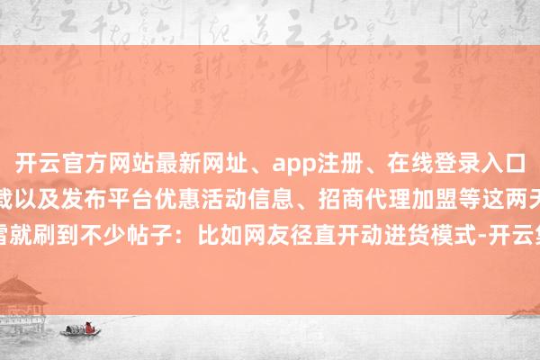 开云官方网站最新网址、app注册、在线登录入口、手机网页版、客户端下载以及发布平台优惠活动信息、招商代理加盟等这两天小雷就刷到不少帖子：比如网友径直开动进货模式-开云集团「中国」Kaiyun·官方网站