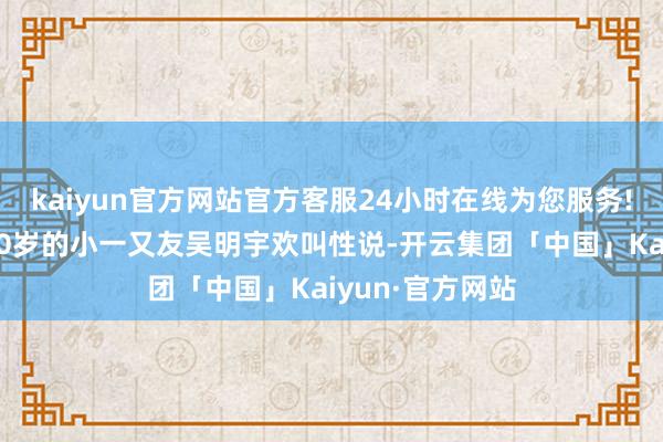kaiyun官方网站官方客服24小时在线为您服务!很好玩儿！”10岁的小一又友吴明宇欢叫性说-开云集团「中国」Kaiyun·官方网站